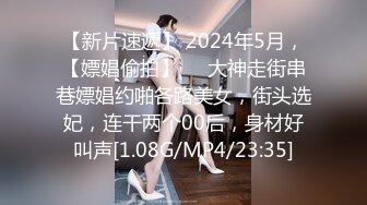 【新片速遞】 2024年5月，【嫖娼偷拍】❤️大神走街串巷嫖娼约啪各路美女，街头选妃，连干两个00后，身材好叫声[1.08G/MP4/23:35]