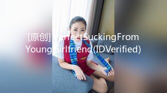 [原创] PerfectSuckingFromYoungGirlfriend(IDVerified)