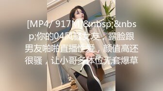 [MP4/ 917M]&nbsp;&nbsp;你的04风骚女友，露脸跟男友啪啪直播性爱，颜值高还很骚，让小哥多体位无套爆草