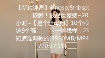 【新片速遞】&nbsp;&nbsp;✨✨✨♈核弹！极品反差婊~20小时~【是个骚母狗】10个眼镜9个骚✨✨✨-~一脸贱样，不知道谁调教的[9910MB/MP4/20:27:11]