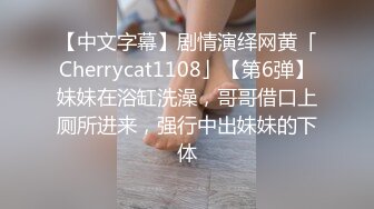 【中文字幕】剧情演绎网黄「Cherrycat1108」【第6弹】妹妹在浴缸洗澡，哥哥借口上厕所进来，强行中出妹妹的下体