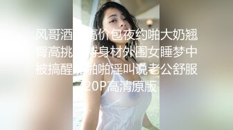 风哥酒店高价包夜约啪大奶翘臀高挑模特身材外围女睡梦中被搞醒啪啪啪淫叫说老公舒服720P高清原版