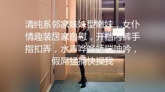 清纯系邻家妹妹型嫩妹，女仆情趣装居家自慰，开档内裤手指扣弄，水声哗哗娇喘呻吟，假屌猛捅快操我