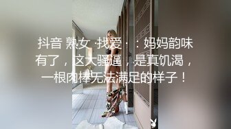 抖音 熟女 ·找爱 · ：妈妈韵味有了，这大骚逼，是真饥渴，一根肉棒无法满足的样子！