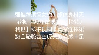 强推荐顶级女模，颜值身材天花板，99年微博网红【抖娘利世】私拍视图，真空连体裙激凸骆驼齿白虎美鲍诱惑十足