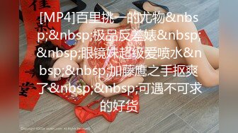 [MP4]百里挑一的尤物&nbsp;&nbsp;极品反差婊&nbsp;&nbsp;眼镜妹超级爱喷水&nbsp;&nbsp;加藤鹰之手抠爽了&nbsp;&nbsp;可遇不可求的好货