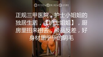 正规三甲医院，护士小姐姐的独居生活，【护士姐姐】，厨房里扭来扭去，极品反差，好身材黑乎乎的阴毛