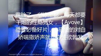 露脸了，坐标帝都，每天都要干炮的性瘾男女，【Avove】撸管必备好片，小骚货的对白娇喘撒娇声就让你性欲勃发