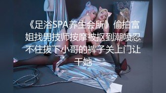 《足浴SPA养生会所》偷拍富姐找男技师按摩被抠到潮喷忍不住拔下小哥的裤子关上门让干她