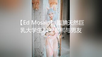 【Ed Mosaic】 腼腆天然巨乳大学生21岁晨熙与男友