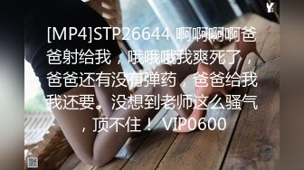 [MP4]STP26644 啊啊啊啊爸爸射给我，哦哦哦我爽死了，爸爸还有没有弹药，爸爸给我我还要。没想到老师这么骚气，顶不住！ VIP0600