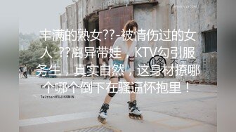 丰满的熟女??-被情伤过的女人-??离异带娃，KTV勾引服务生，真实自然，这身材撩哪个哪个倒下在骚逼怀抱里！