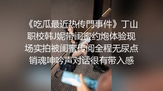 《吃瓜最近热传門事件》丁山职校韩J妮带闺蜜约炮体验现场实拍被闺蜜传阅全程无尿点销魂呻吟声对话很有带入感