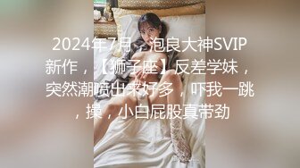 2024年7月，泡良大神SVIP新作，【狮子座】反差学妹，突然潮喷出来好多，吓我一跳，操，小白屁股真带劲