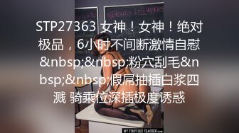 STP27363 女神！女神！绝对极品，6小时不间断激情自慰&nbsp;&nbsp;粉穴刮毛&nbsp;&nbsp;假屌抽插白浆四溅 骑乘位深插极度诱惑