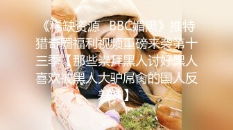 《稀缺资源✅BBC媚黑》推特猎奇圈福利视频重磅来袭第十三季【那些崇拜黑人讨好黑人喜欢被黑人大驴屌肏的国人反差妹】