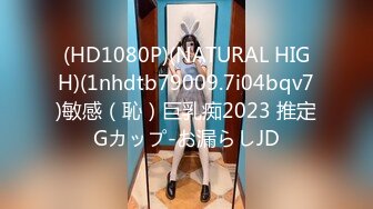 (HD1080P)(NATURAL HIGH)(1nhdtb79009.7i04bqv7)敏感（恥）巨乳痴2023 推定Gカップ-お漏らしJD