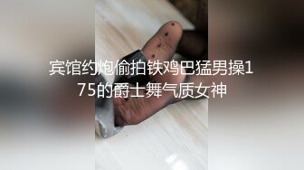 宾馆约炮偷拍铁鸡巴猛男操175的爵士舞气质女神