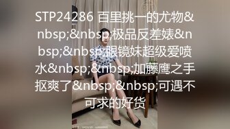 STP24286 百里挑一的尤物&nbsp;&nbsp;极品反差婊&nbsp;&nbsp;眼镜妹超级爱喷水&nbsp;&nbsp;加藤鹰之手抠爽了&nbsp;&nbsp;可遇不可求的好货