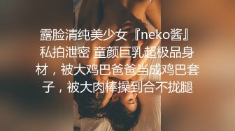 露脸清纯美少女『neko酱』私拍泄密 童颜巨乳超极品身材，被大鸡巴爸爸当成鸡巴套子，被大肉棒操到合不拢腿