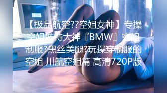 【极品航空??空姐女神】专操空姐推特大神『BMW』空姐制服?黑丝美腿?玩操穿制服的空姐 川航空姐篇 高清720P版