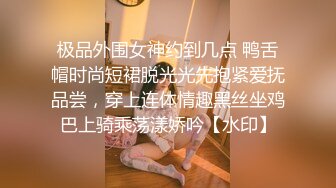 极品外围女神约到几点 鸭舌帽时尚短裙脱光光先抱紧爱抚品尝，穿上连体情趣黑丝坐鸡巴上骑乘荡漾娇吟【水印】